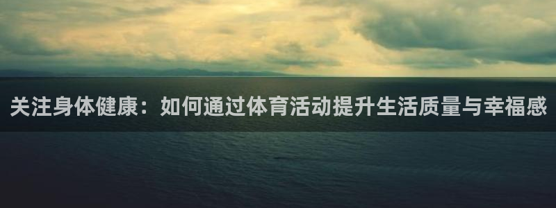 米兰体育综合官网：关注身体健康：如何通过体育活动提升生活质量与幸福感